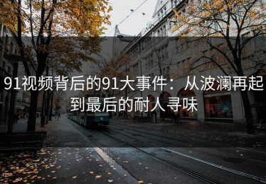 91视频背后的91大事件：从波澜再起到最后的耐人寻味