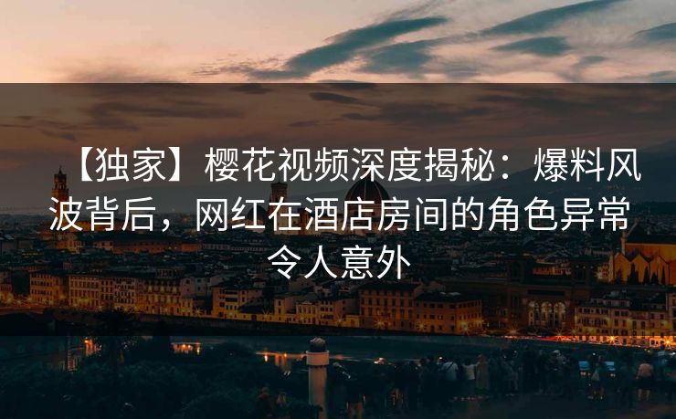【独家】樱花视频深度揭秘：爆料风波背后，网红在酒店房间的角色异常令人意外