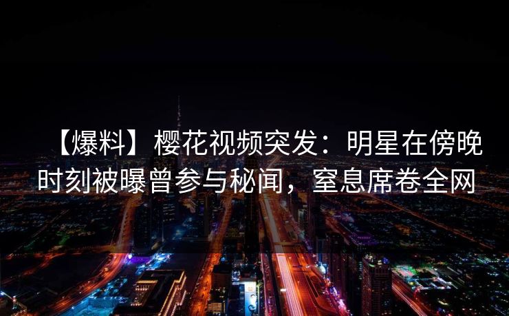 【爆料】樱花视频突发：明星在傍晚时刻被曝曾参与秘闻，窒息席卷全网