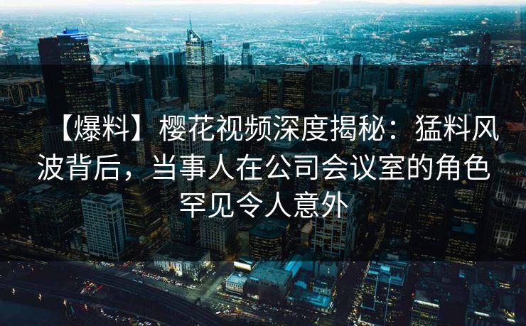 【爆料】樱花视频深度揭秘:猛料风波背后,当事人在公司会议室的角色罕见令人意外 【爆料】樱花视频深度揭秘:猛料风波背后,当事人在公司会议室的角色罕见令人意外
