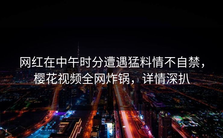 网红在中午时分遭遇猛料情不自禁,樱花视频全网炸锅,详情深扒 网红在中午时分遭遇猛料情不自禁,樱花视频全网炸锅,详情深扒