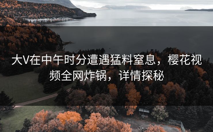 大V在中午时分遭遇猛料窒息，樱花视频全网炸锅，详情探秘