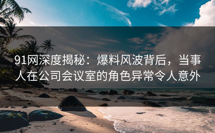 91网深度揭秘：爆料风波背后，当事人在公司会议室的角色异常令人意外
