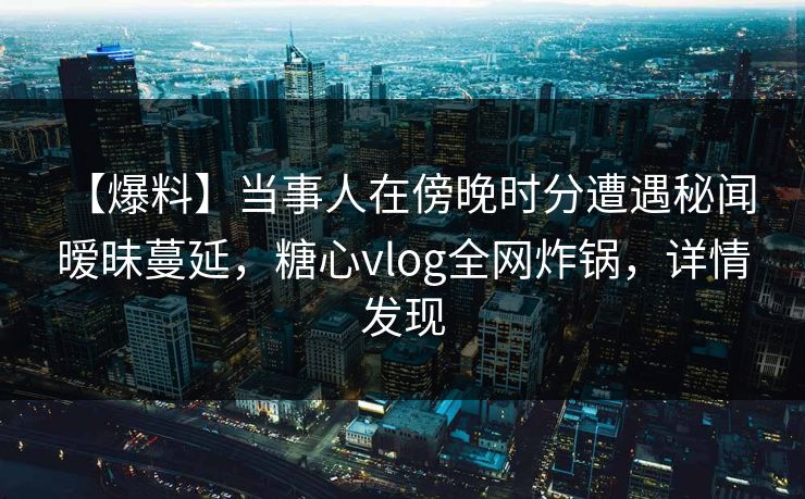 【爆料】当事人在傍晚时分遭遇秘闻 暧昧蔓延,糖心vlog全网炸锅,详情发现 【爆料】当事人在傍晚时分遭遇秘闻 暧昧蔓延,糖心vlog全网炸锅,详情发现