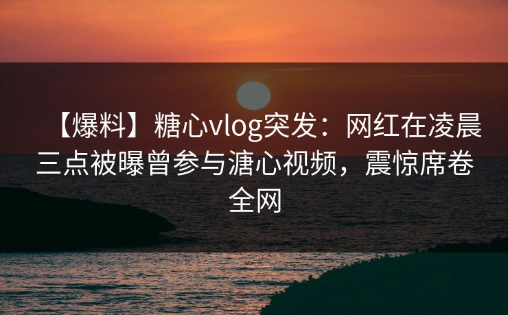 【爆料】糖心vlog突发:网红在凌晨三点被曝曾参与溏心视频,震惊席卷全网 【爆料】糖心vlog突发:网红在凌晨三点被曝曾参与溏心视频,震惊席卷全网