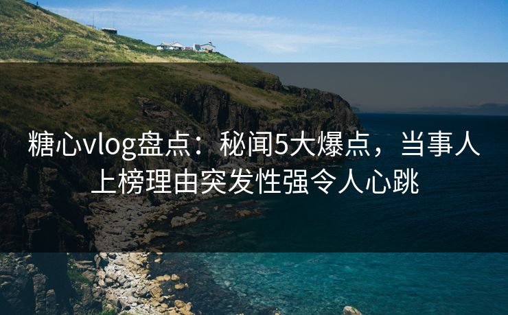 糖心vlog盘点：秘闻5大爆点，当事人上榜理由突发性强令人心跳