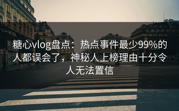 糖心vlog盘点：热点事件最少99%的人都误会了，神秘人上榜理由十分令人无法置信