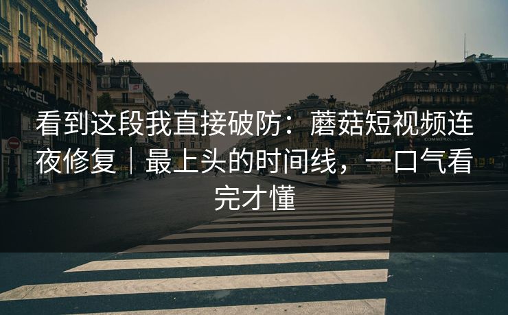 看到这段我直接破防：蘑菇短视频连夜修复｜最上头的时间线，一口气看完才懂