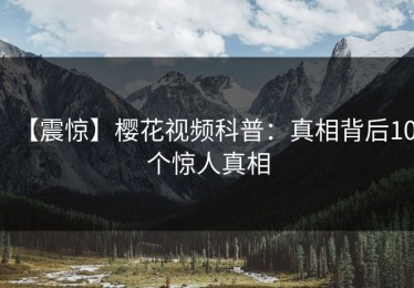 【震惊】樱花视频科普：真相背后10个惊人真相