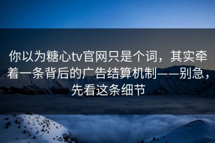 你以为糖心tv官网只是个词，其实牵着一条背后的广告结算机制——别急，先看这条细节
