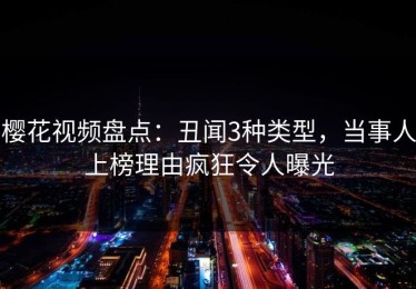 樱花视频盘点：丑闻3种类型，当事人上榜理由疯狂令人曝光