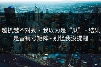 越扒越不对劲 · 我以为是“瓜” - 结果是营销号矩阵 - 别怪我没提醒