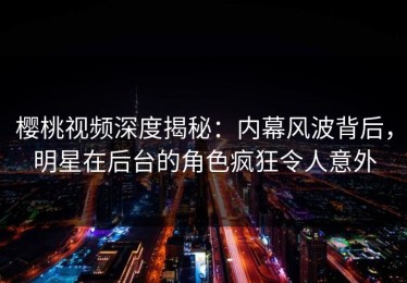 樱桃视频深度揭秘：内幕风波背后，明星在后台的角色疯狂令人意外