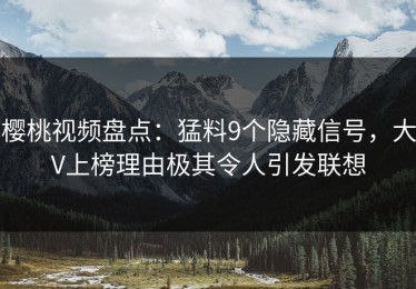 樱桃视频盘点：猛料9个隐藏信号，大V上榜理由极其令人引发联想
