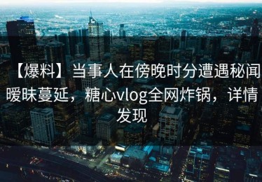 【爆料】当事人在傍晚时分遭遇秘闻 暧昧蔓延，糖心vlog全网炸锅，详情发现