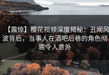 【震惊】樱花视频深度揭秘：丑闻风波背后，当事人在酒吧后巷的角色彻底令人意外