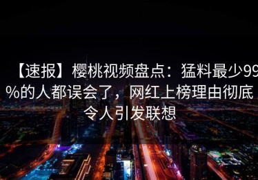 【速报】樱桃视频盘点：猛料最少99%的人都误会了，网红上榜理由彻底令人引发联想