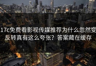 17c免费看影视传媒推荐为什么忽然变反转真有这么夸张？答案藏在缓存