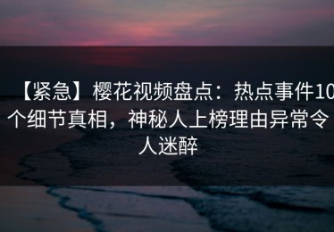 【紧急】樱花视频盘点：热点事件10个细节真相，神秘人上榜理由异常令人迷醉
