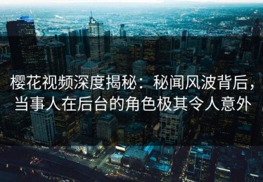 樱花视频深度揭秘：秘闻风波背后，当事人在后台的角色极其令人意外