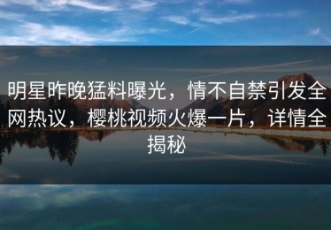 明星昨晚猛料曝光，情不自禁引发全网热议，樱桃视频火爆一片，详情全揭秘