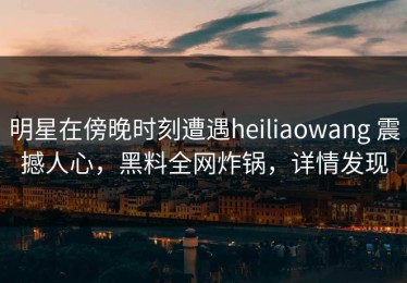 明星在傍晚时刻遭遇heiliaowang 震撼人心，黑料全网炸锅，详情发现
