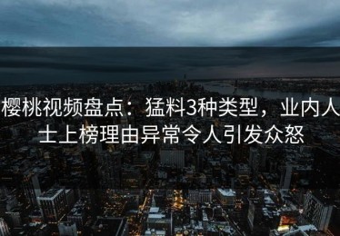 樱桃视频盘点：猛料3种类型，业内人士上榜理由异常令人引发众怒