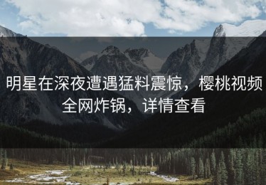 明星在深夜遭遇猛料震惊，樱桃视频全网炸锅，详情查看