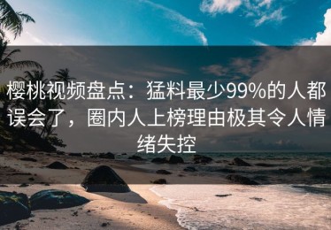 樱桃视频盘点：猛料最少99%的人都误会了，圈内人上榜理由极其令人情绪失控