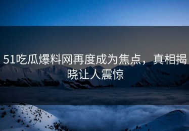 51吃瓜爆料网再度成为焦点，真相揭晓让人震惊