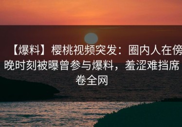 【爆料】樱桃视频突发：圈内人在傍晚时刻被曝曾参与爆料，羞涩难挡席卷全网