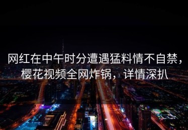 网红在中午时分遭遇猛料情不自禁，樱花视频全网炸锅，详情深扒