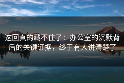 这回真的藏不住了：办公室的沉默背后的关键证据，终于有人讲清楚了