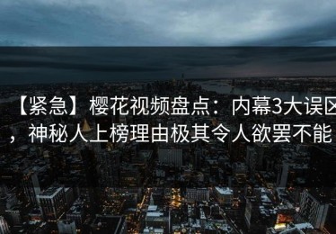 【紧急】樱花视频盘点：内幕3大误区，神秘人上榜理由极其令人欲罢不能