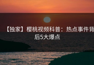 【独家】樱桃视频科普：热点事件背后5大爆点