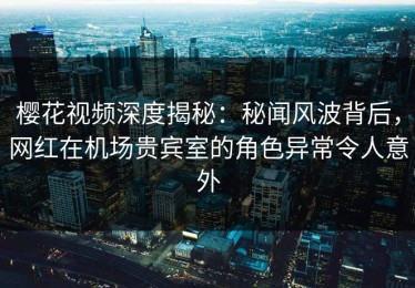 樱花视频深度揭秘：秘闻风波背后，网红在机场贵宾室的角色异常令人意外