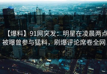 【爆料】91网突发：明星在凌晨两点被曝曾参与猛料，刷爆评论席卷全网