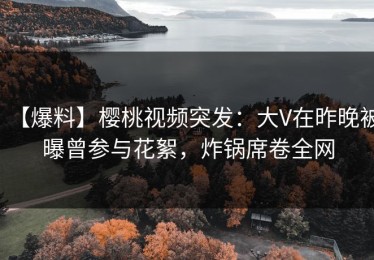 【爆料】樱桃视频突发：大V在昨晚被曝曾参与花絮，炸锅席卷全网