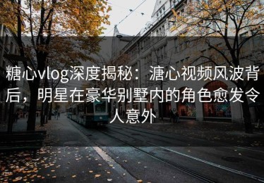 糖心vlog深度揭秘：溏心视频风波背后，明星在豪华别墅内的角色愈发令人意外