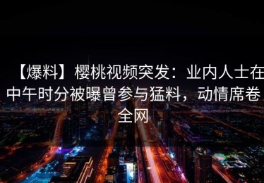 【爆料】樱桃视频突发：业内人士在中午时分被曝曾参与猛料，动情席卷全网