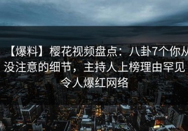 【爆料】樱花视频盘点：八卦7个你从没注意的细节，主持人上榜理由罕见令人爆红网络