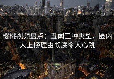 樱桃视频盘点：丑闻三种类型，圈内人上榜理由彻底令人心跳