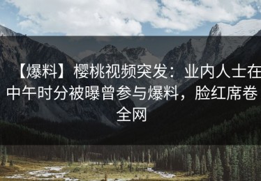 【爆料】樱桃视频突发：业内人士在中午时分被曝曾参与爆料，脸红席卷全网
