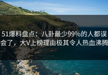 51爆料盘点：八卦最少99%的人都误会了，大V上榜理由极其令人热血沸腾