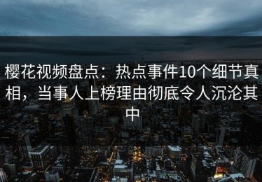 樱花视频盘点：热点事件10个细节真相，当事人上榜理由彻底令人沉沦其中