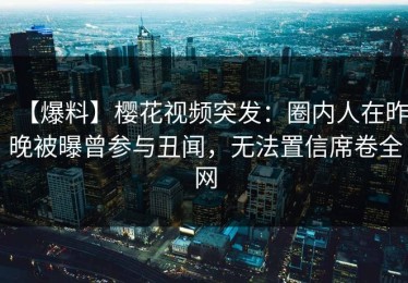 【爆料】樱花视频突发：圈内人在昨晚被曝曾参与丑闻，无法置信席卷全网