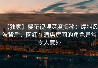 【独家】樱花视频深度揭秘：爆料风波背后，网红在酒店房间的角色异常令人意外