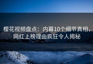 樱花视频盘点：内幕10个细节真相，网红上榜理由疯狂令人揭秘