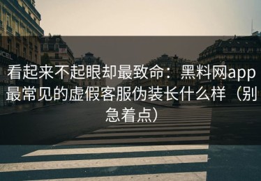 看起来不起眼却最致命：黑料网app最常见的虚假客服伪装长什么样（别急着点）