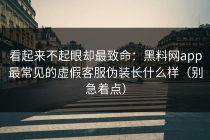 看起来不起眼却最致命：黑料网app最常见的虚假客服伪装长什么样（别急着点）